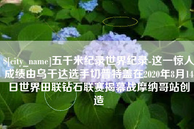 桂林五千米纪录世界纪录-这一惊人成绩由乌干达选手切普特盖在2020年8月14日世界田联钻石联赛揭幕战摩纳哥站创造