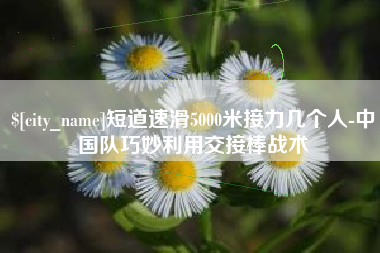 桂林短道速滑5000米接力几个人-中国队巧妙利用交接棒战术