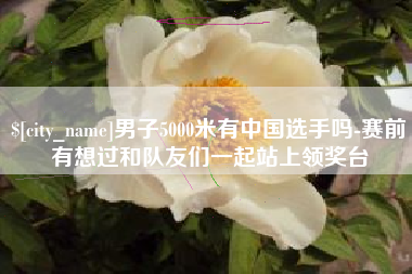 桂林男子5000米有中国选手吗-赛前有想过和队友们一起站上领奖台