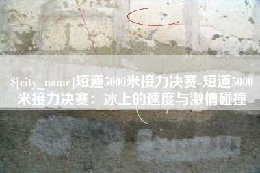 桂林短道5000米接力决赛-短道5000米接力决赛：冰上的速度与激情碰撞