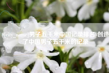 桂林男子五千米中国记录排名-创造了中国男子五千米的记录