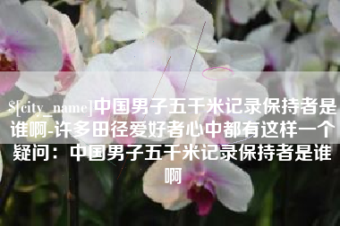 桂林中国男子五千米记录保持者是谁啊-许多田径爱好者心中都有这样一个疑问：中国男子五千米记录保持者是谁啊