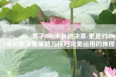 桂林男子5000米长跑决赛-更是对5000米长跑决赛策略与技巧完美运用的体现