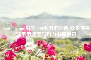 桂林男子5000米历史排名-众多顶尖选手用速度与耐力书写传奇
