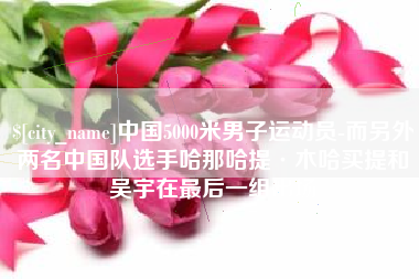桂林中国5000米男子运动员-而另外两名中国队选手哈那哈提·木哈买提和吴宇在最后一组出场
