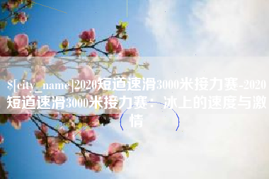 桂林2020短道速滑3000米接力赛-2020短道速滑3000米接力赛：冰上的速度与激情
