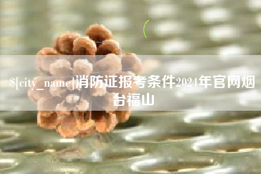 桂林消防证报考条件2024年官网烟台福山